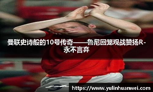 曼联史诗般的10号传奇——鲁尼回笼观战赞扬R-永不言弃
