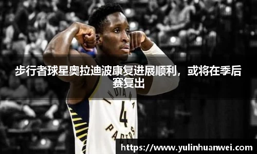 步行者球星奥拉迪波康复进展顺利，或将在季后赛复出