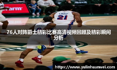 76人对阵爵士精彩比赛高清视频回顾及精彩瞬间分析