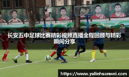 长安五中足球比赛精彩视频直播全程回顾与精彩瞬间分享