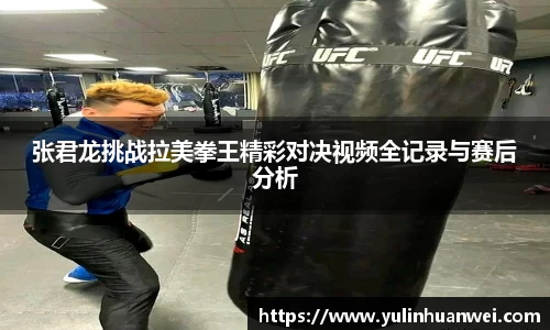 张君龙挑战拉美拳王精彩对决视频全记录与赛后分析